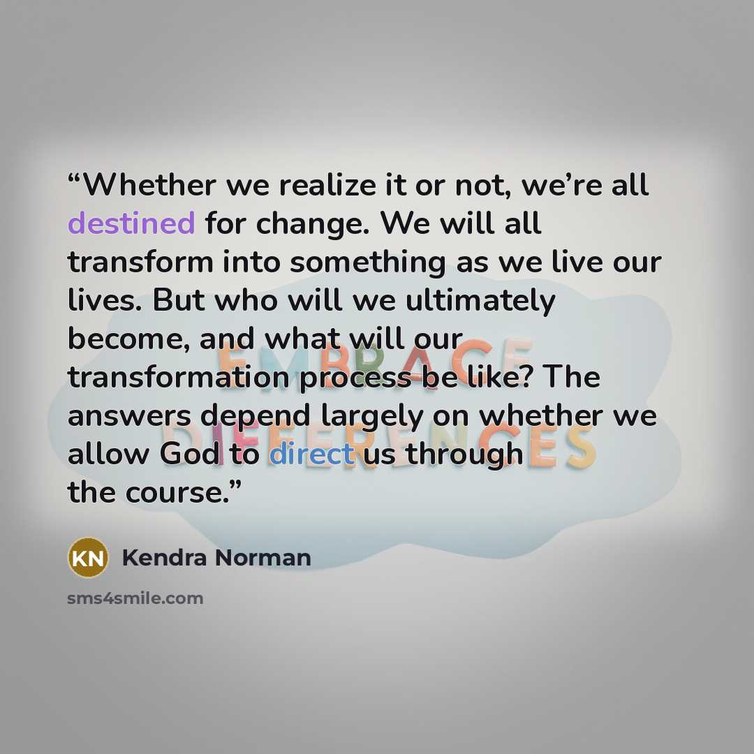 “Whether we realize it or not, we’re all destined for change. We will all transform into something as we live our lives. But who will we ultimately become, and what will our transformation process be like? The answers depend largely on whether we allow God to direct us through the course.” quote by Kendra Norman