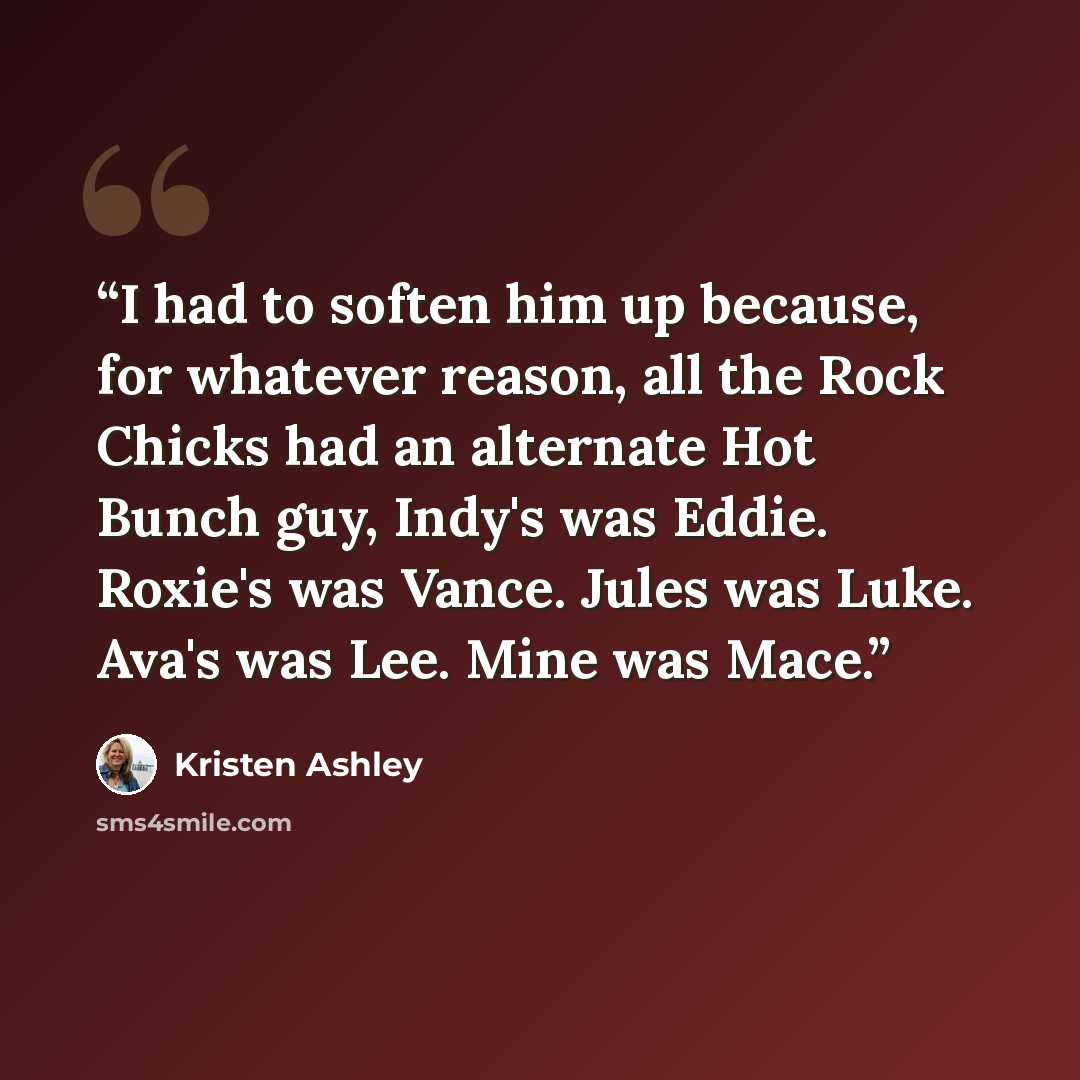 “I had to soften him up because, for whatever reason, all the Rock Chicks had an alternate Hot Bunch guy, Indy's was Eddie. Roxie's was Vance. Jules was Luke. Ava's was Lee. Mine was Mace.” quote by Kristen Ashley