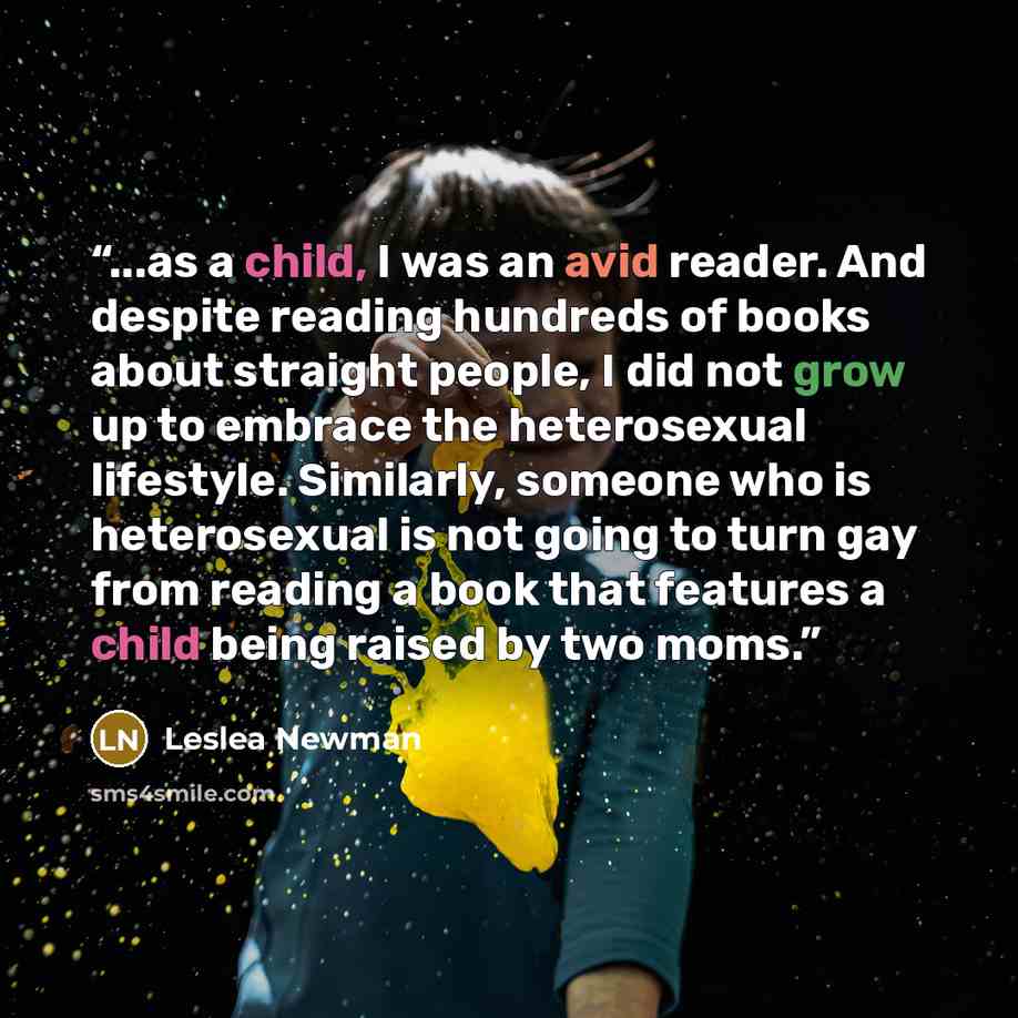 “...as a child, I was an avid reader. And despite reading hundreds of books about straight people, I did not grow up to embrace the heterosexual lifestyle. Similarly, someone who is heterosexual is not going to turn gay from reading a book that features a child being raised by two moms.” quote by Lesléa Newman