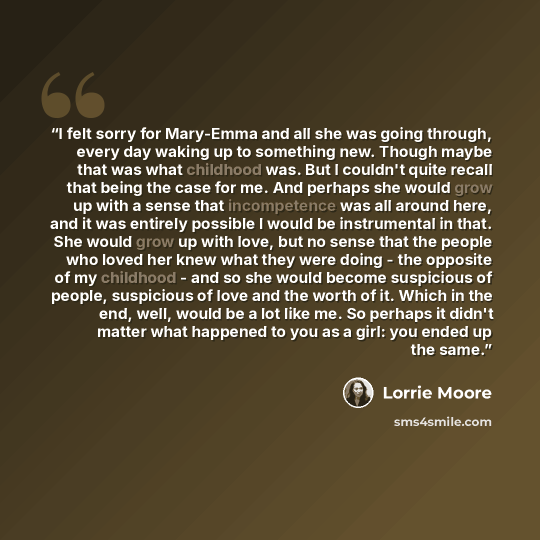 “I felt sorry for Mary-Emma and all she was going through, every day waking up to something new. Though maybe that was what childhood was. But I couldn't quite recall that being the case for me. And perhaps she would grow up with a sense that incompetence was all around here, and it was entirely…” quote by Lorrie Moore