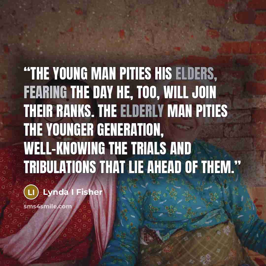 “The young man pities his elders, fearing the day he, too, will join their ranks. The elderly man pities the younger generation, well-knowing the trials and tribulations that lie ahead of them.” quote by Lynda I Fisher