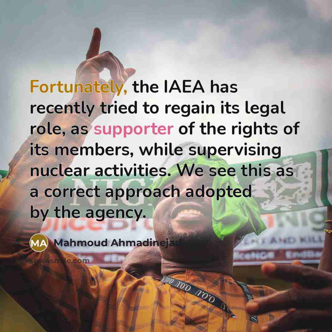 “Fortunately, the IAEA has recently tried to regain its legal role, as supporter of the rights of its members, while supervising nuclear activities. We see this as a correct approach adopted by the agency.” quote by Mahmoud Ahmadinejad