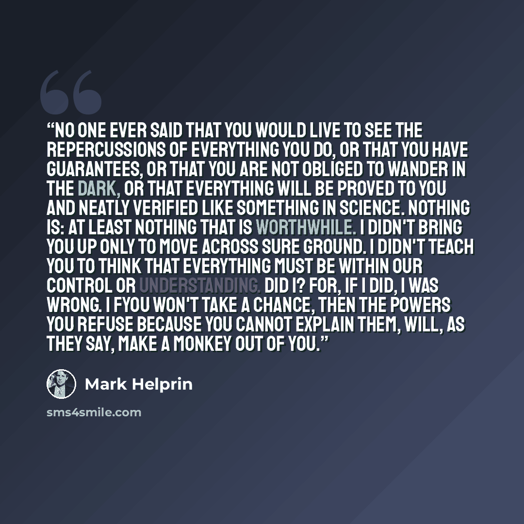 “No one ever said that you would live to see the repercussions of everything you do, or that you have guarantees, or that you are not obliged to wander in the dark, or that everything will be proved to you and neatly verified like something in science. Nothing is: at least nothing that is…” quote by Mark Helprin