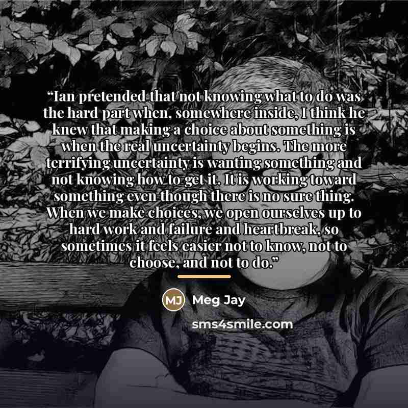“Ian pretended that not knowing what to do was the hard part when, somewhere inside, I think he knew that making a choice about something is when the real uncertainty begins. The more terrifying uncertainty is wanting something and not knowing how to get it. It is working toward something even…” quote by Meg Jay