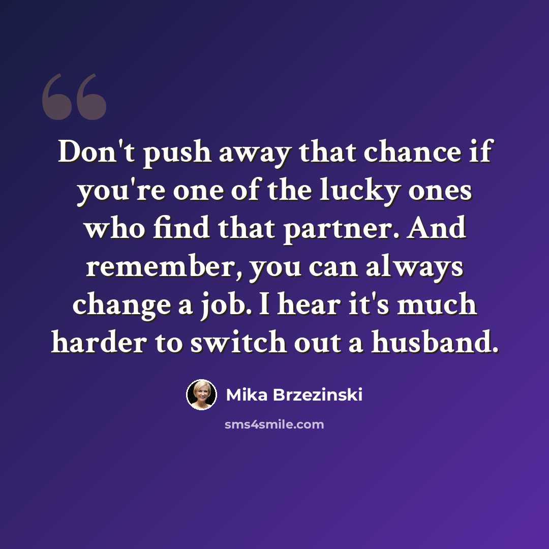 “Don't push away that chance if you're one of the lucky ones who find that partner. And remember, you can always change a job. I hear it's much harder to switch out a husband.” quote by Mika Brzezinski