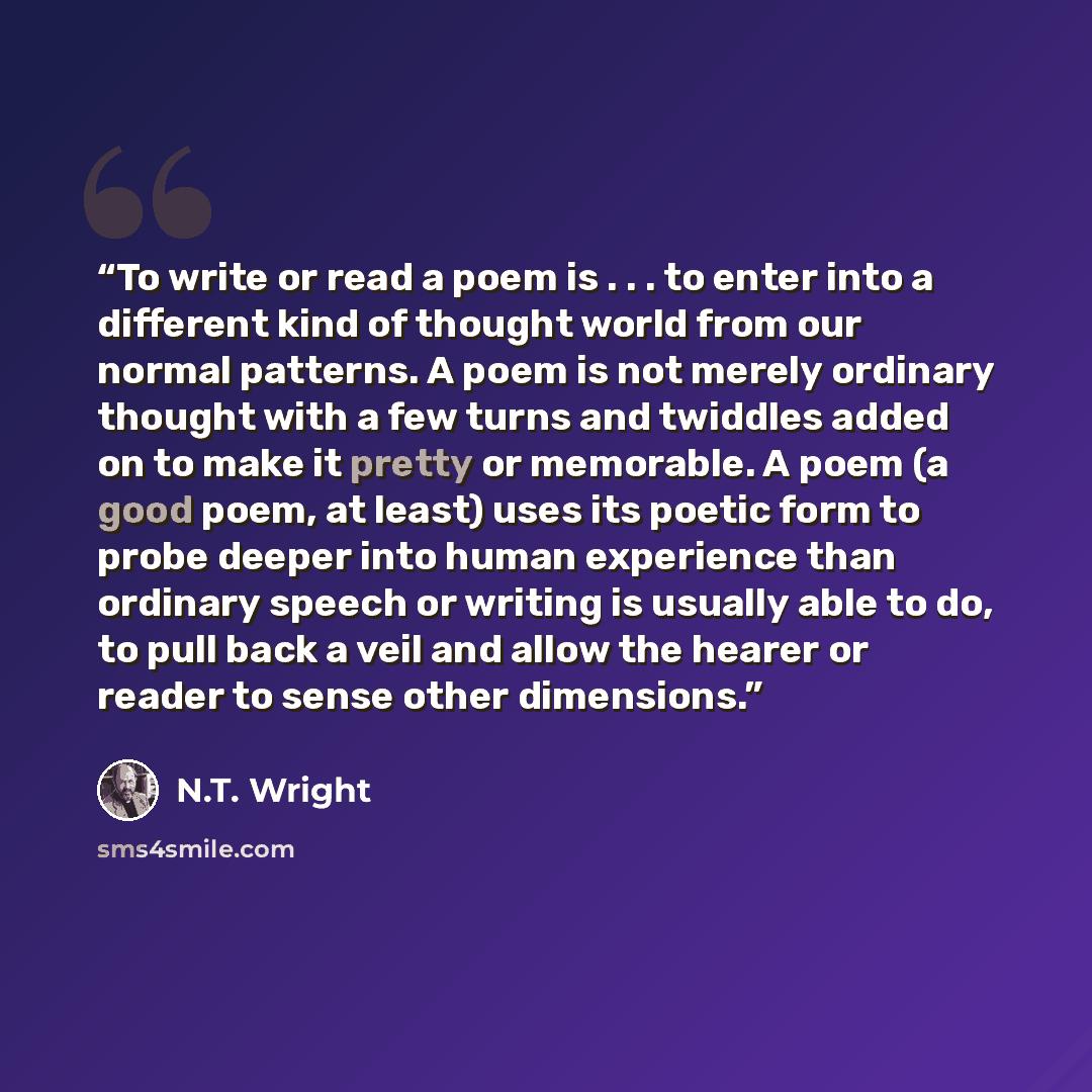 “To write or read a poem is . . . to enter into a different kind of thought world from our normal patterns. A poem is not merely ordinary thought with a few turns and twiddles added on to make it pretty or memorable. A poem (a good poem, at least) uses its poetic form to probe deeper into human…” quote by N.T. Wright