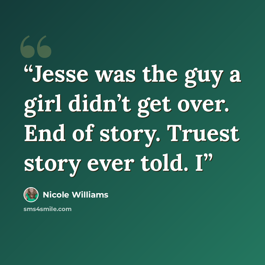“Jesse was the guy a girl didn’t get over. End of story. Truest story ever told. I” quote by Nicole Williams