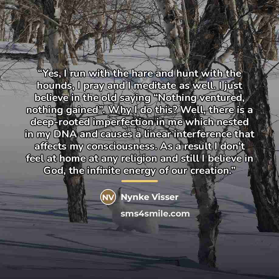 “Yes, I run with the hare and hunt with the hounds, I pray and I meditate as well. I just believe in the old saying “Nothing ventured, nothing gained”. Why I do this? Well, there is a deep-rooted imperfection in me which nested in my DNA and causes a linear interference that affects my…” quote by Nynke Visser
