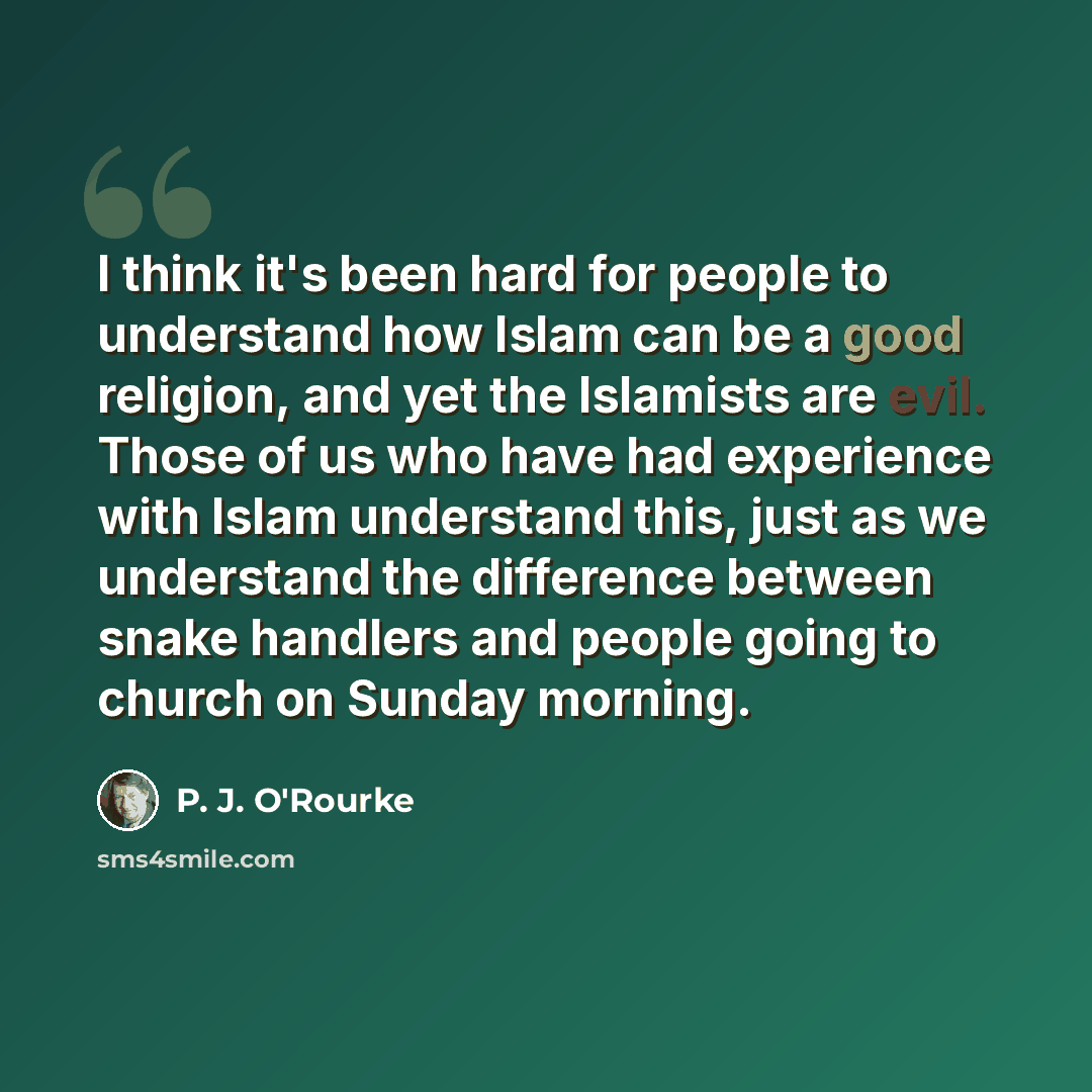 “I think it's been hard for people to understand how Islam can be a good religion, and yet the Islamists are evil. Those of us who have had experience with Islam understand this, just as we understand the difference between snake handlers and people going to church on Sunday morning.” quote by P. J. O'Rourke