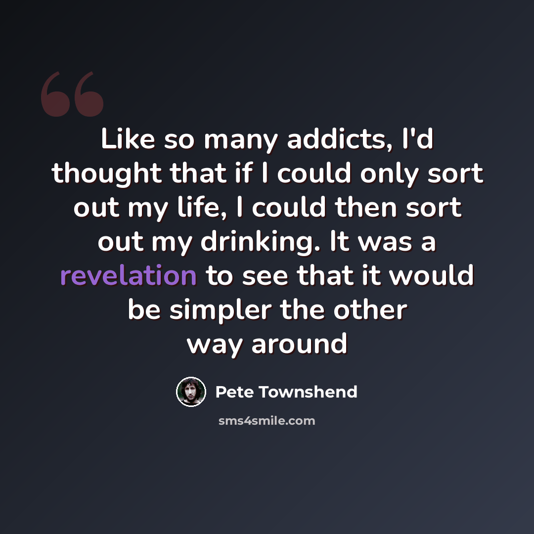 “Like so many addicts, I'd thought that if I could only sort out my life, I could then sort out my drinking. It was a revelation to see that it would be simpler the other way around” quote by Pete Townshend
