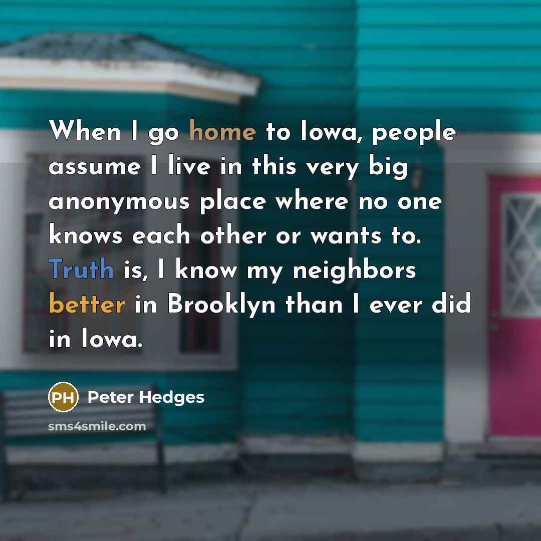 “When I go home to Iowa, people assume I live in this very big anonymous place where no one knows each other or wants to. Truth is, I know my neighbors better in Brooklyn than I ever did in Iowa.” quote by Peter Hedges