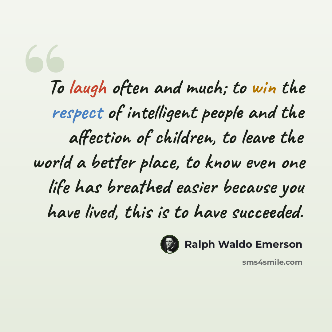 “To laugh often and much; to win the respect of intelligent people and the affection of children, to leave the world a better place, to know even one life has breathed easier because you have lived, this is to have succeeded.” quote by Ralph Waldo Emerson