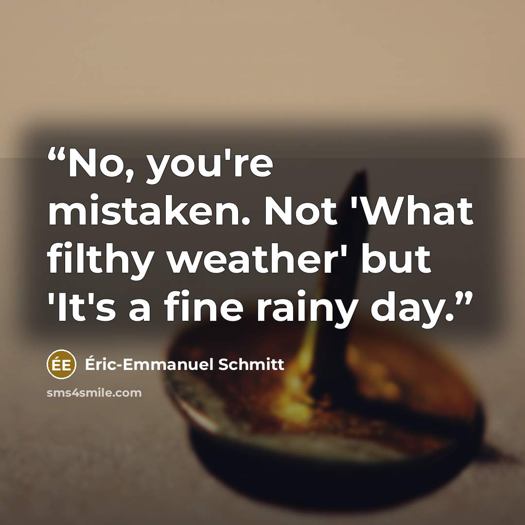 “No, you're mistaken. Not 'What filthy weather' but 'It's a fine rainy day.” quote by Eric-Emmanuel Schmitt