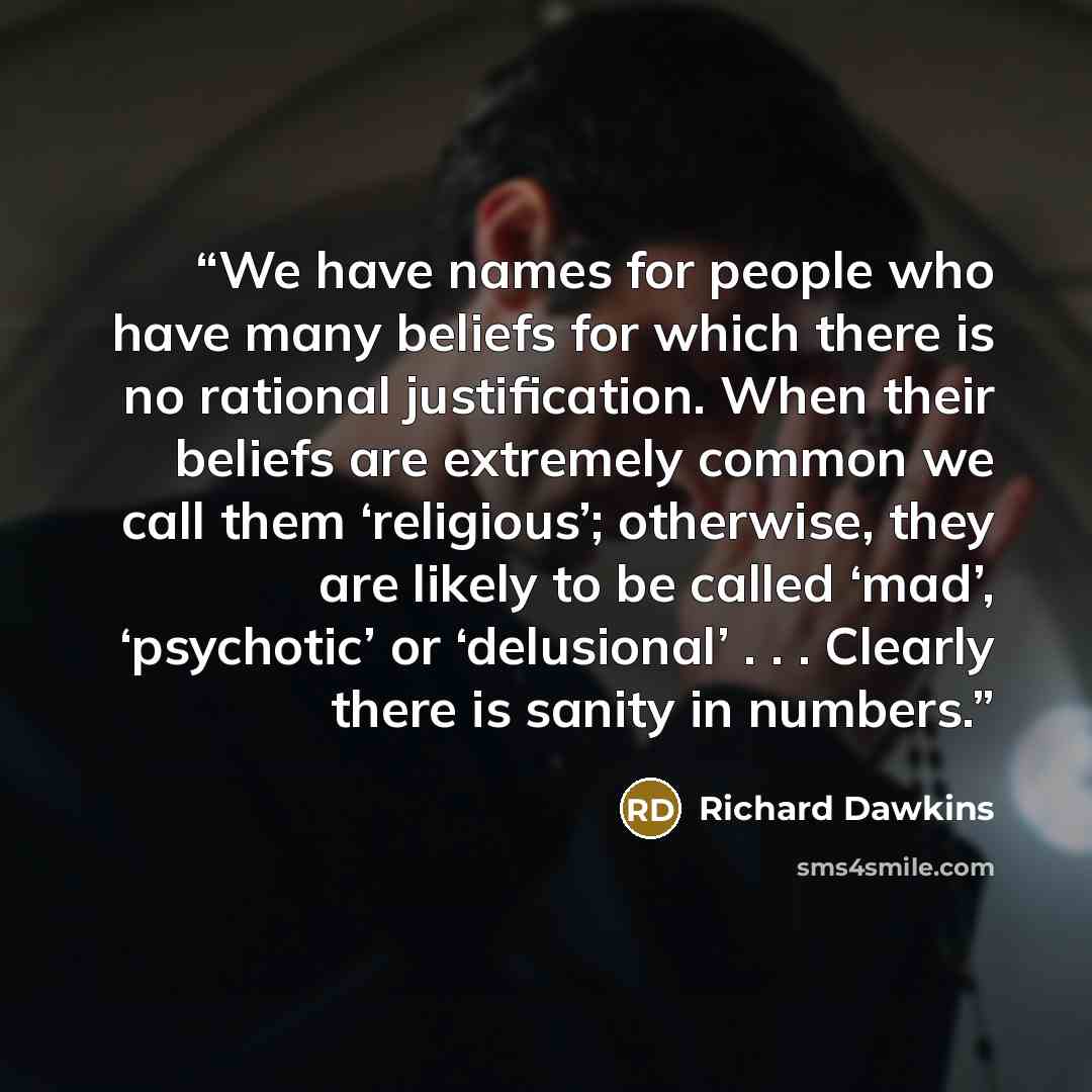 “We have names for people who have many beliefs for which there is no rational justification. When their beliefs are extremely common we call them ‘religious’; otherwise, they are likely to be called ‘mad’, ‘psychotic’ or ‘delusional’ . . . Clearly there is sanity in numbers.” quote by Richard Dawkins