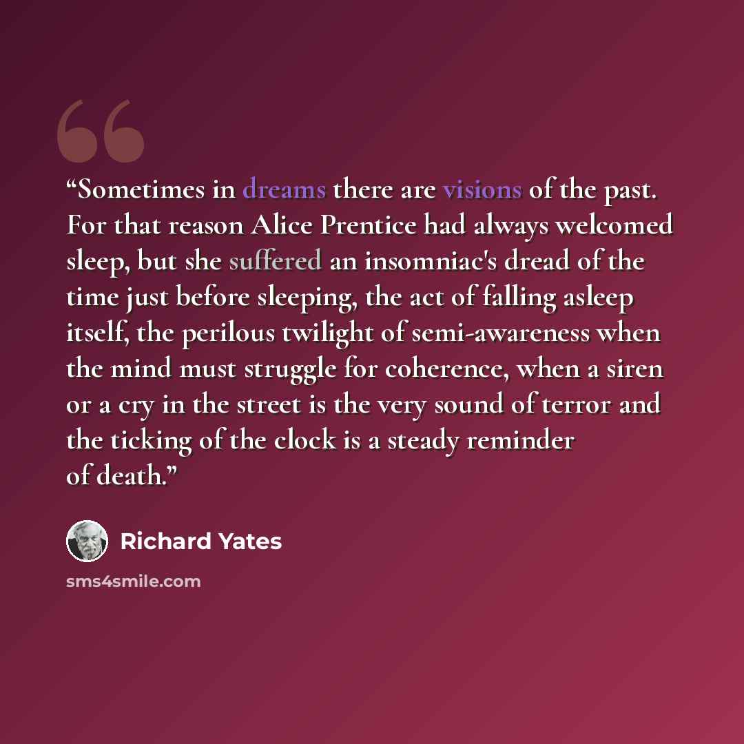 “Sometimes in dreams there are visions of the past. For that reason Alice Prentice had always welcomed sleep, but she suffered an insomniac's dread of the time just before sleeping, the act of falling asleep itself, the perilous twilight of semi-awareness when the mind must struggle for coherence…” quote by Richard Yates