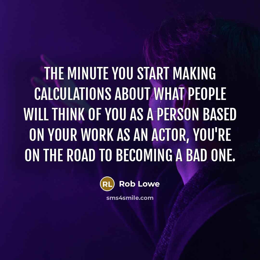 “The minute you start making calculations about what people will think of you as a person based on your work as an actor, you're on the road to becoming a bad one.” quote by Rob Lowe