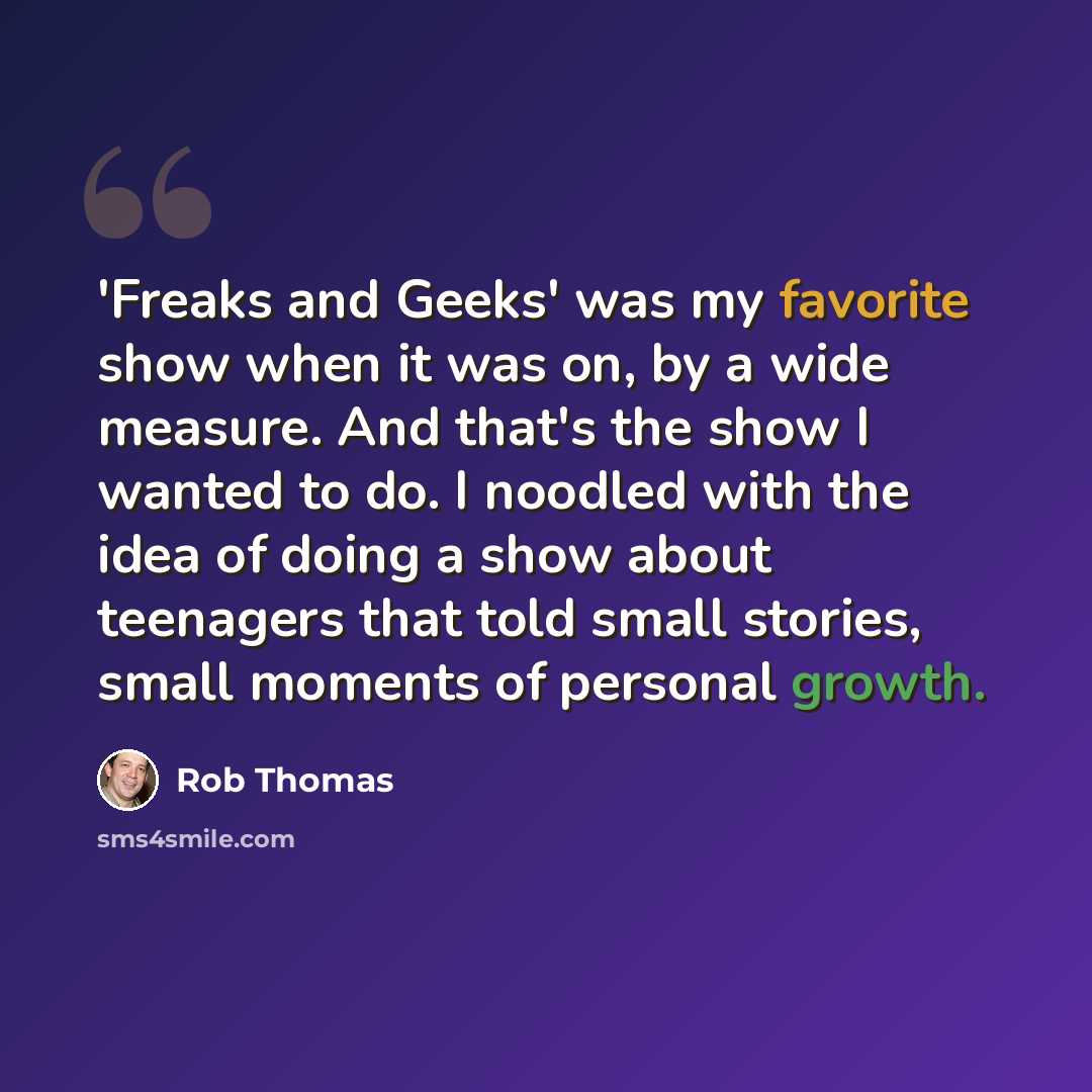 “'Freaks and Geeks' was my favorite show when it was on, by a wide measure. And that's the show I wanted to do. I noodled with the idea of doing a show about teenagers that told small stories, small moments of personal growth.” quote by Rob Thomas