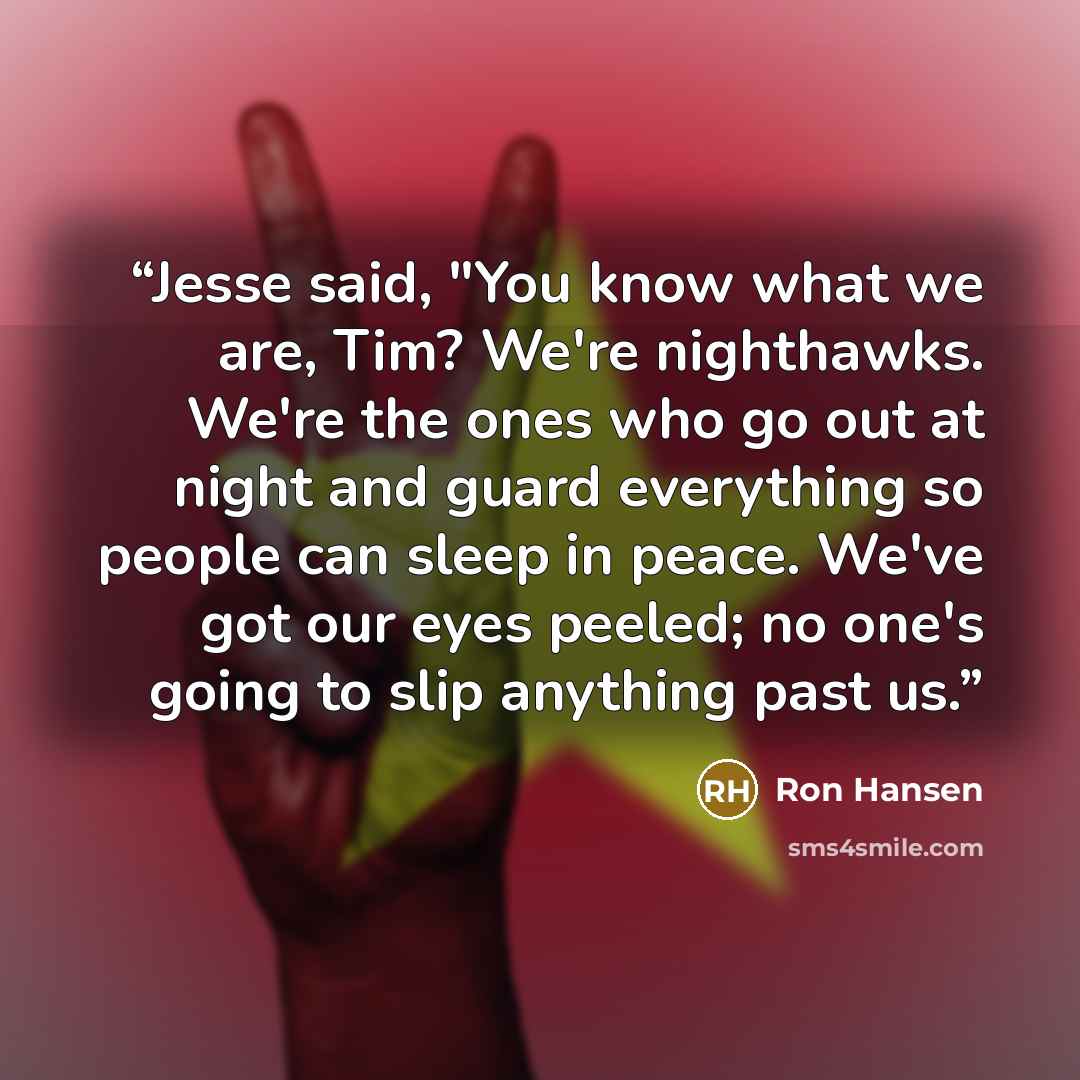“Jesse said, "You know what we are, Tim? We're nighthawks. We're the ones who go out at night and guard everything so people can sleep in peace. We've got our eyes peeled; no one's going to slip anything past us.” quote by Ron Hansen