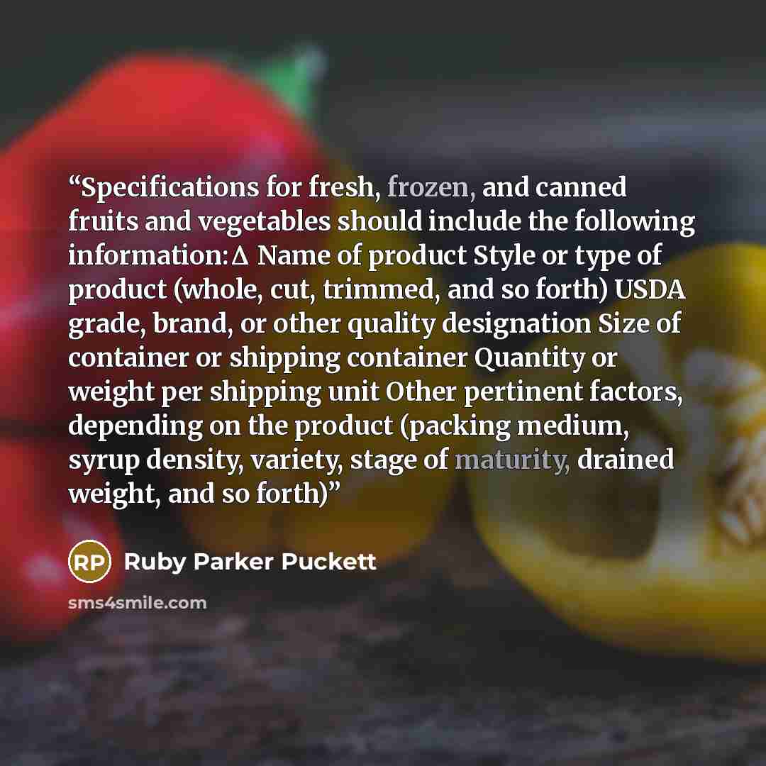 “Specifications for fresh, frozen, and canned fruits and vegetables should include the following information:Δ Name of product Style or type of product (whole, cut, trimmed, and so forth) USDA grade, brand, or other quality designation Size of container or shipping container Quantity or weight per…” quote by Ruby Parker Puckett