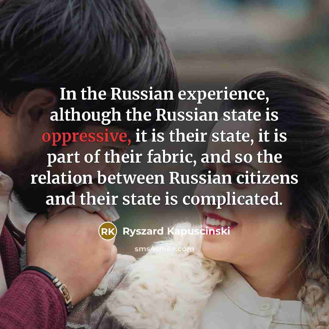 “In the Russian experience, although the Russian state is oppressive, it is their state, it is part of their fabric, and so the relation between Russian citizens and their state is complicated.” quote by Ryszard Kapuscinski
