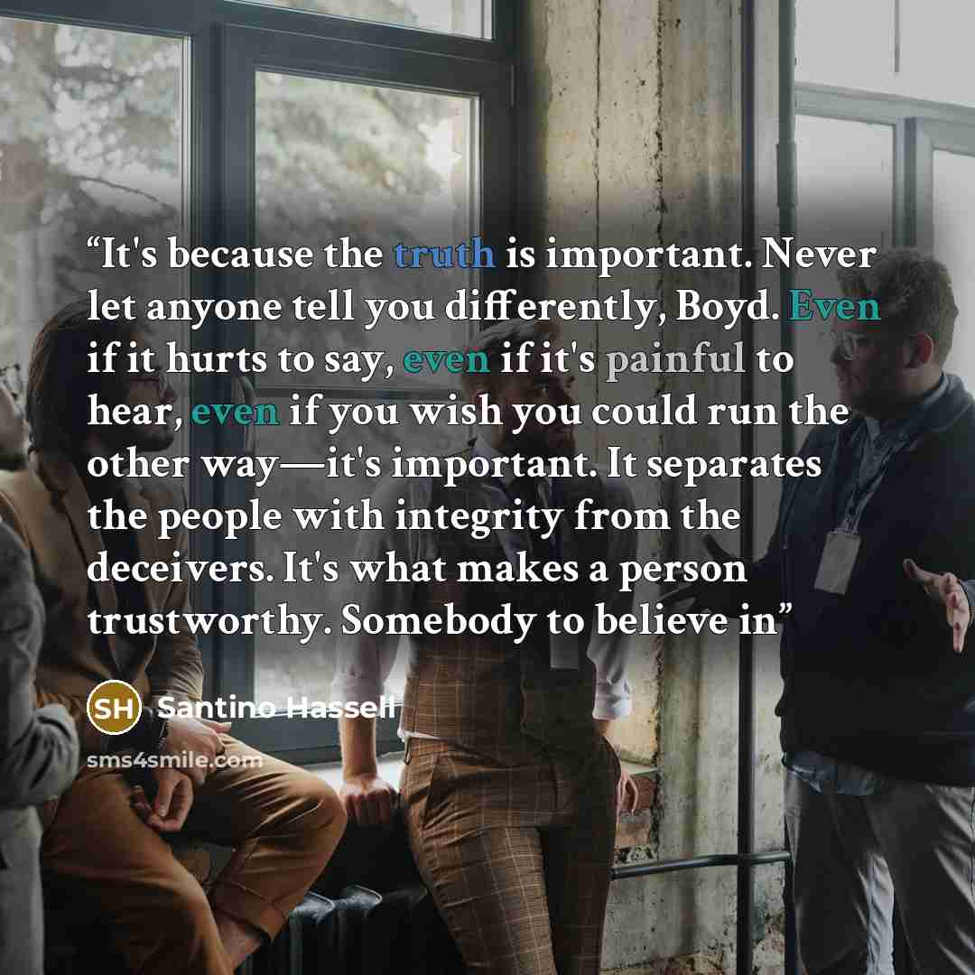 “It's because the truth is important. Never let anyone tell you differently, Boyd. Even if it hurts to say, even if it's painful to hear, even if you wish you could run the other way—it's important. It separates the people with integrity from the deceivers. It's what makes a person trustworthy…” quote by Santino Hassell
