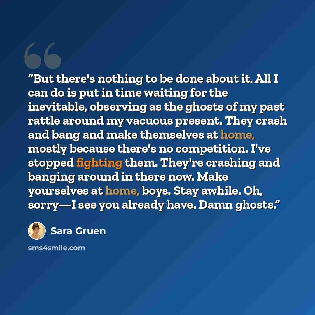 “But there's nothing to be done about it. All I can do is put in time waiting for the inevitable, observing as the ghosts of my past rattle around my vacuous present. They crash and bang and make themselves at home, mostly because there's no competition. I've stopped fighting them. They're crashing…” quote by Sara Gruen