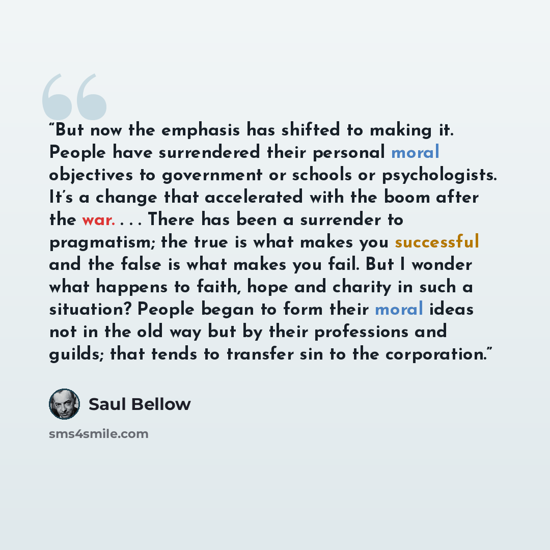 “But now the emphasis has shifted to making it. People have surrendered their personal moral objectives to government or schools or psychologists. It’s a change that accelerated with the boom after the war. . . . There has been a surrender to pragmatism; the true is what makes you successful and…” quote by Saul Bellow
