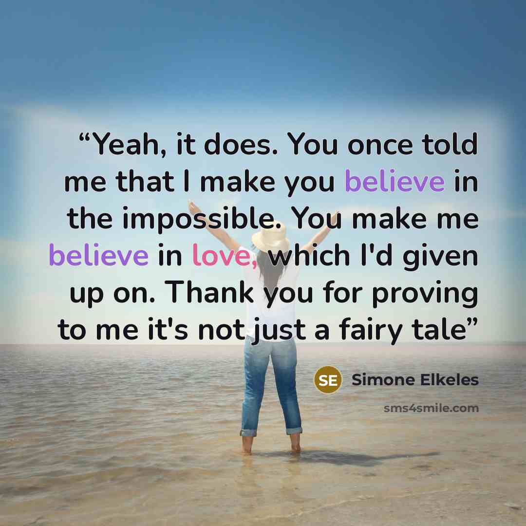 “Yeah, it does. You once told me that I make you believe in the impossible. You make me believe in love, which I'd given up on. Thank you for proving to me it's not just a fairy tale” quote by Simone Elkeles