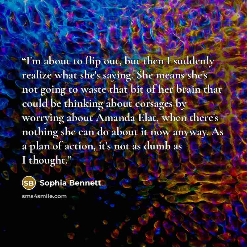 “I'm about to flip out, but then I suddenly realize what she's saying. She means she's not going to waste that bit of her brain that could be thinking about corsages by worrying about Amanda Elat, when there's nothing she can do about it now anyway. As a plan of action, it's not as dumb as I thought.” quote by Sophia Bennett