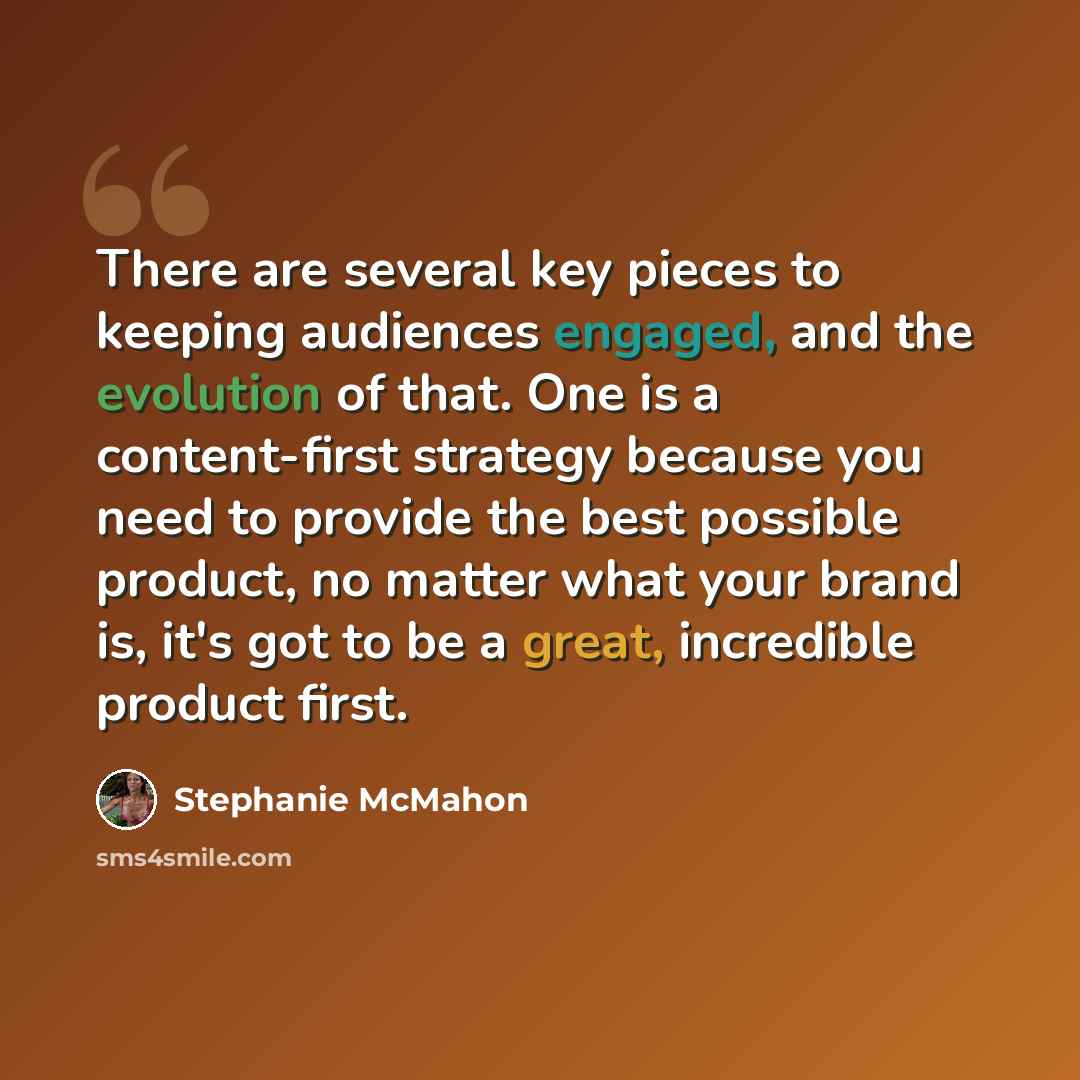 “There are several key pieces to keeping audiences engaged, and the evolution of that. One is a content-first strategy because you need to provide the best possible product, no matter what your brand is, it's got to be a great, incredible product first.” quote by Stephanie McMahon