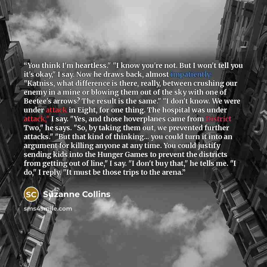 “You think I'm heartless." "I know you're not. But I won't tell you it's okay," I say. Now he draws back, almost impatiently. "Katniss, what difference is there, really, between crushing our enemy in a mine or blowing them out of the sky with one of Beetee's arrows? The result is the same." "I…” quote by Suzanne Collins