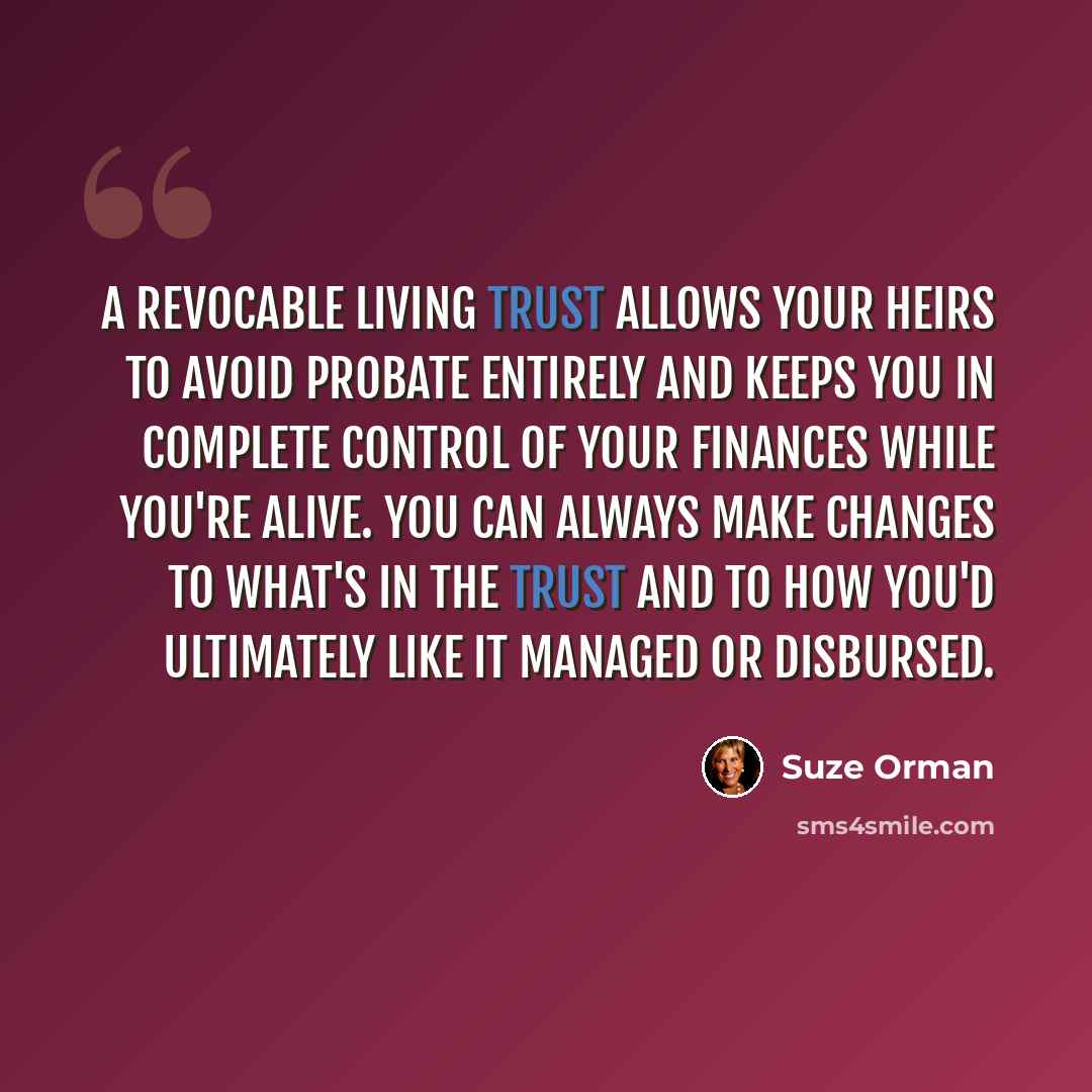 “A revocable living trust allows your heirs to avoid probate entirely and keeps you in complete control of your finances while you're alive. You can always make changes to what's in the trust and to how you'd ultimately like it managed or disbursed.” quote by Suze Orman