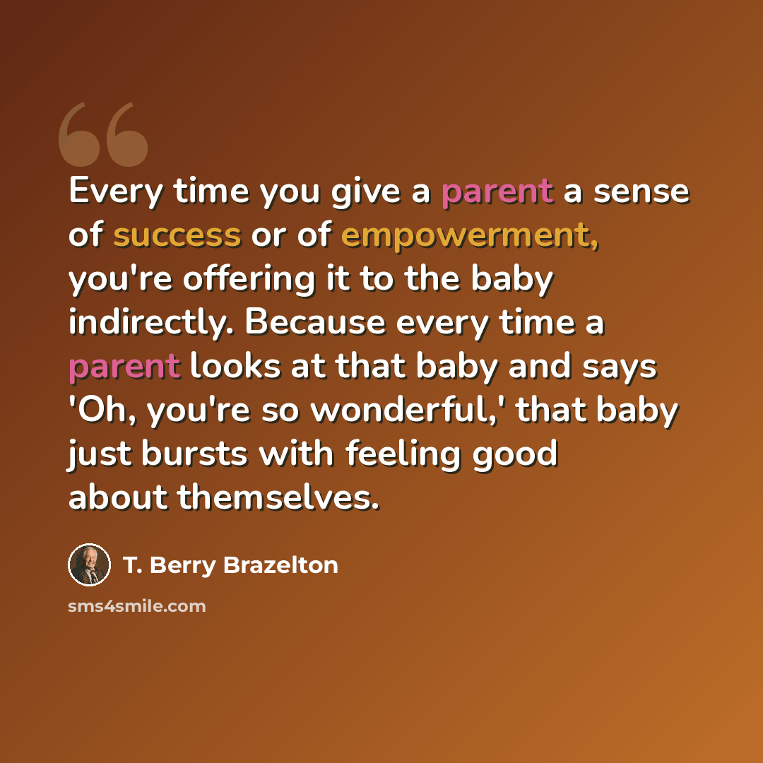 “Every time you give a parent a sense of success or of empowerment, you're offering it to the baby indirectly. Because every time a parent looks at that baby and says 'Oh, you're so wonderful,' that baby just bursts with feeling good about themselves.” quote by T. Berry Brazelton