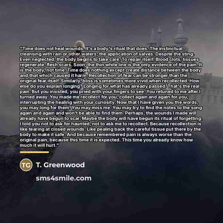 “Time does not heal wounds. It's a body's ritual that does. The instinctual cleansing with rain or other waters, the application of salves. Despite the sting. Even neglected, the body begins to take care. To repair itself. Blood clots, tissues regenerate, flesh scars. Soon, the thin white line is…” quote by T. Greenwood
