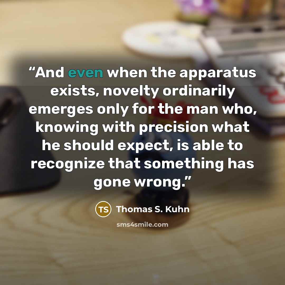 “And even when the apparatus exists, novelty ordinarily emerges only for the man who, knowing with precision what he should expect, is able to recognize that something has gone wrong.” quote by Thomas S. Kuhn