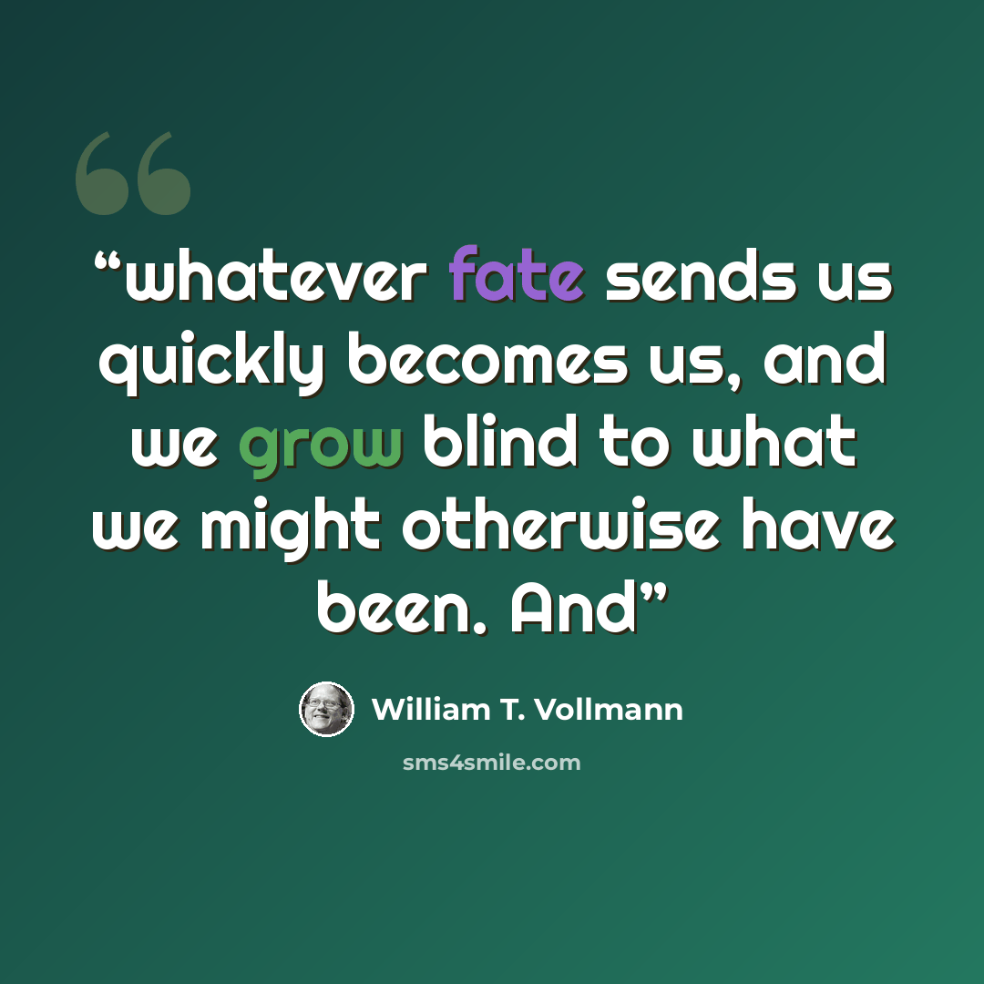 “whatever fate sends us quickly becomes us, and we grow blind to what we might otherwise have been. And” quote by William T. Vollmann
