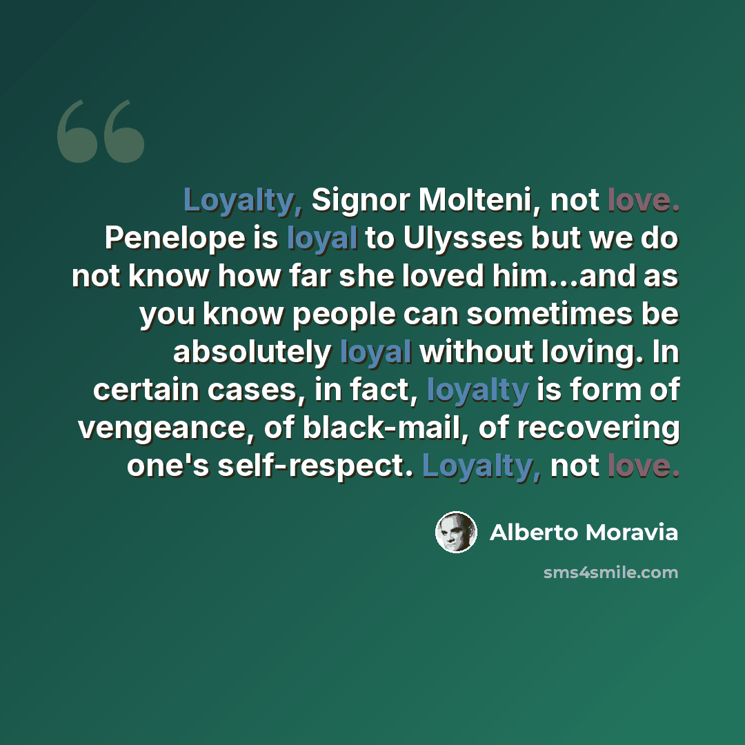 “Loyalty, Signor Molteni, not love. Penelope is loyal to Ulysses but we do not know how far she loved him...and as you know people can sometimes be absolutely loyal without loving. In certain cases, in fact, loyalty is form of vengeance, of black-mail, of recovering one's self-respect. Loyalty, not…” quote by Alberto Moravia