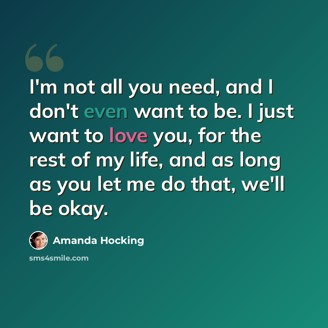 “I'm not all you need, and I don't even want to be. I just want to love you, for the rest of my life, and as long as you let me do that, we'll be okay.” quote by Amanda Hocking