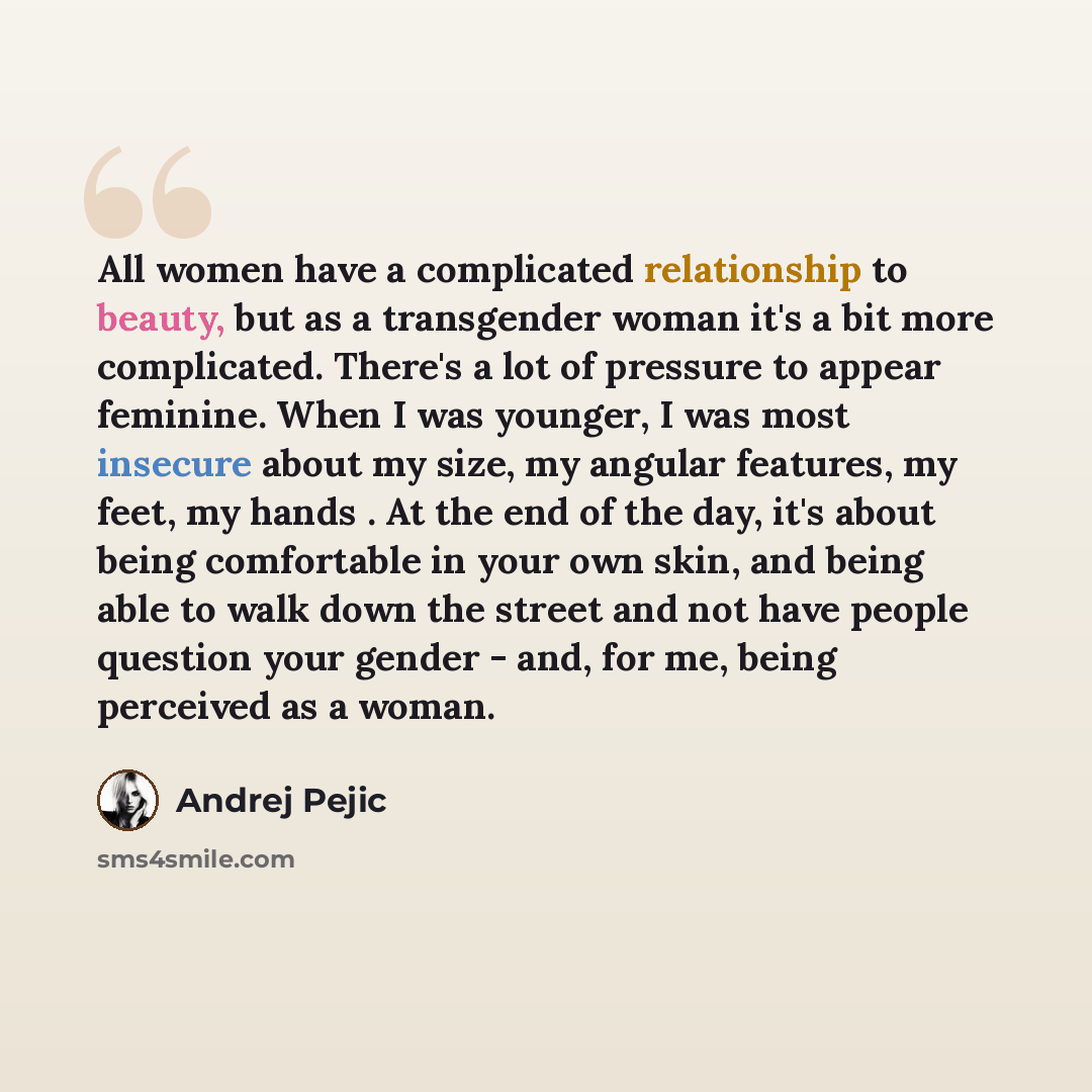 “All women have a complicated relationship to beauty, but as a transgender woman it's a bit more complicated. There's a lot of pressure to appear feminine. When I was younger, I was most insecure about my size, my angular features, my feet, my hands . At the end of the day, it's about being…” quote by Andrej Pejic