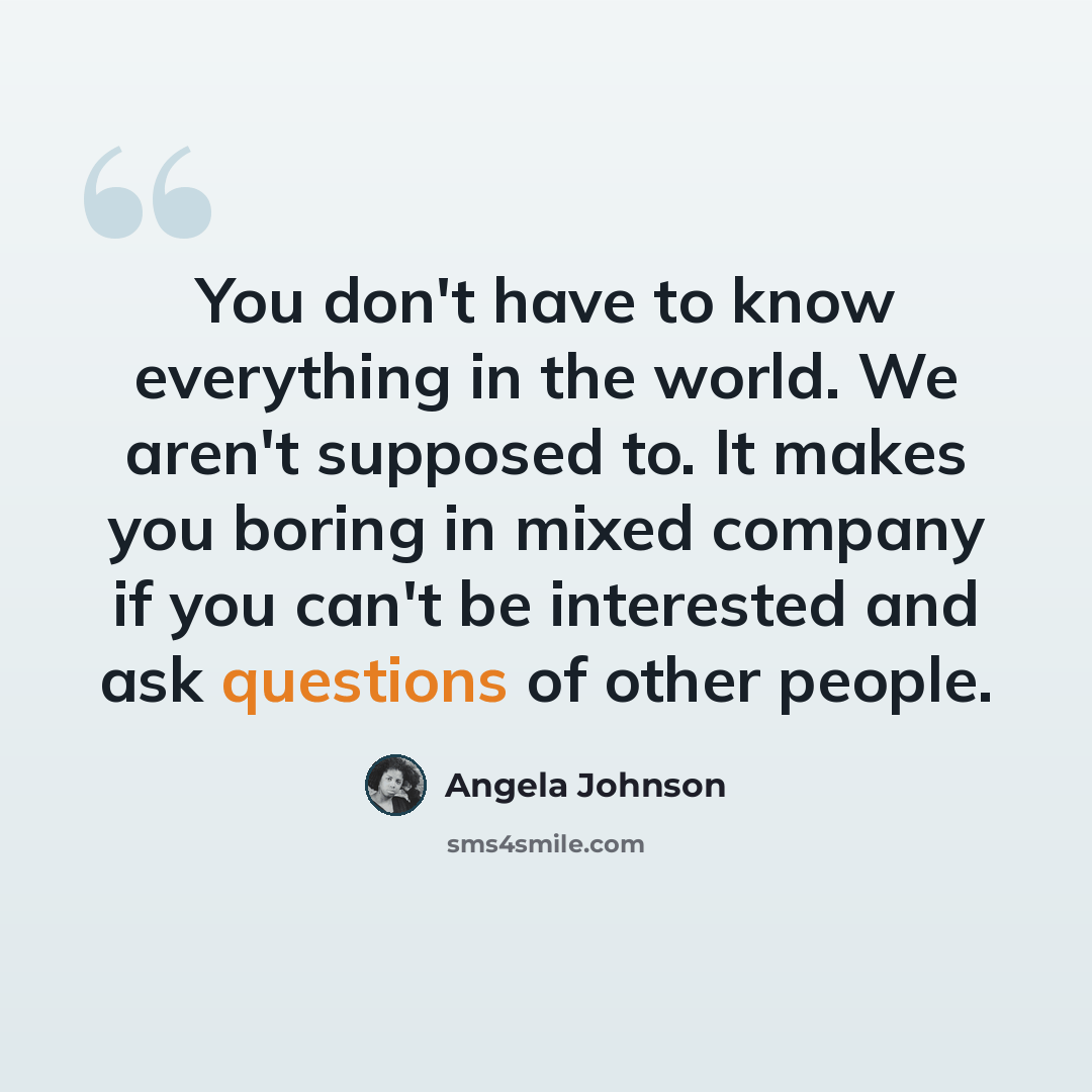 “You don't have to know everything in the world. We aren't supposed to. It makes you boring in mixed company if you can't be interested and ask questions of other people.” quote by Angela Johnson