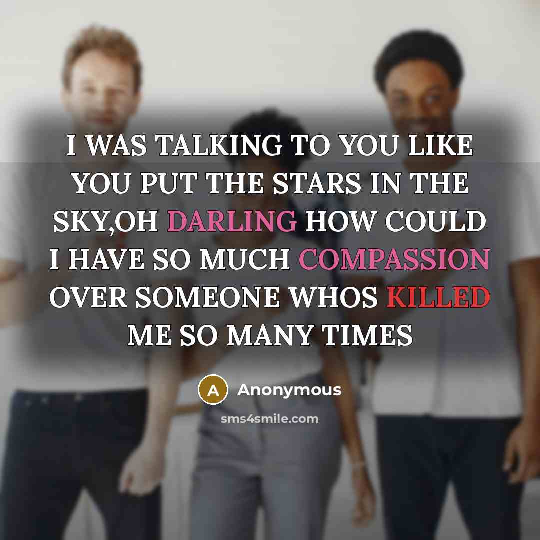 “I WAS TALKING TO YOU LIKE YOU PUT THE STARS IN THE SKY,OH DARLING HOW COULD I HAVE SO MUCH COMPASSION OVER SOMEONE WHOS KILLED ME SO MANY TIMES” quote by Anonymous