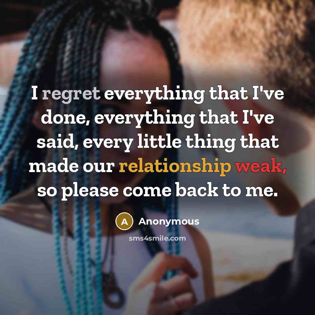 “I regret everything that I've done, everything that I've said, every little thing that made our relationship weak, so please come back to me.” quote by Anonymous
