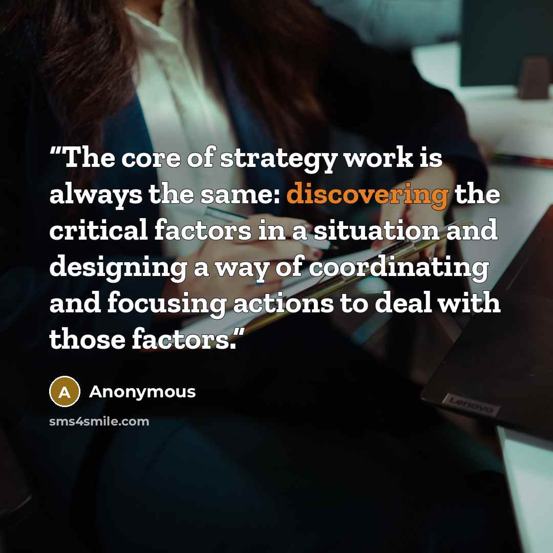 “The core of strategy work is always the same: discovering the critical factors in a situation and designing a way of coordinating and focusing actions to deal with those factors.” quote by Anonymous