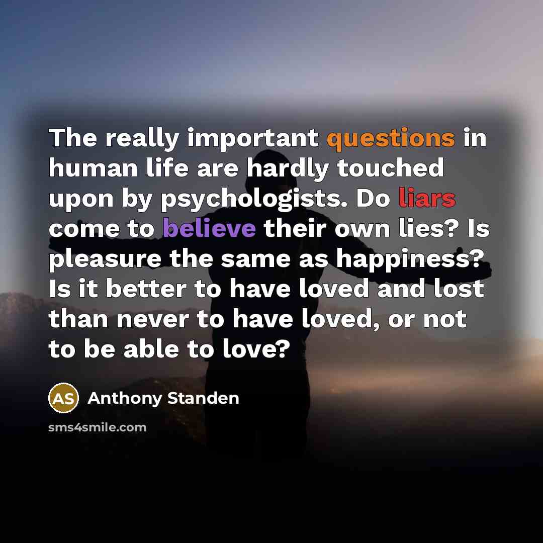 “The really important questions in human life are hardly touched upon by psychologists. Do liars come to believe their own lies? Is pleasure the same as happiness? Is it better to have loved and lost than never to have loved, or not to be able to love?” quote by Anthony Standen