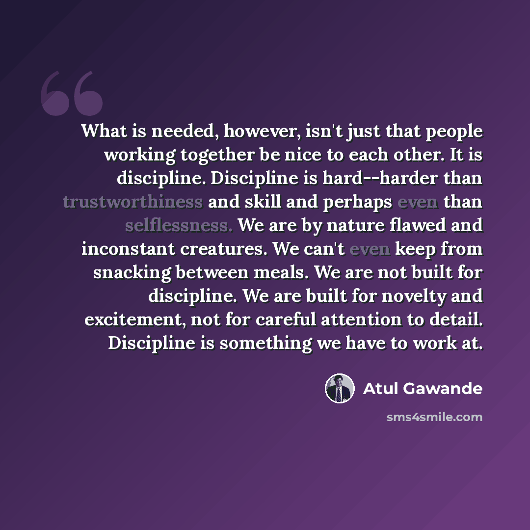 “What is needed, however, isn't just that people working together be nice to each other. It is discipline. Discipline is hard--harder than trustworthiness and skill and perhaps even than selflessness. We are by nature flawed and inconstant creatures. We can't even keep from snacking between meals…” quote by Atul Gawande