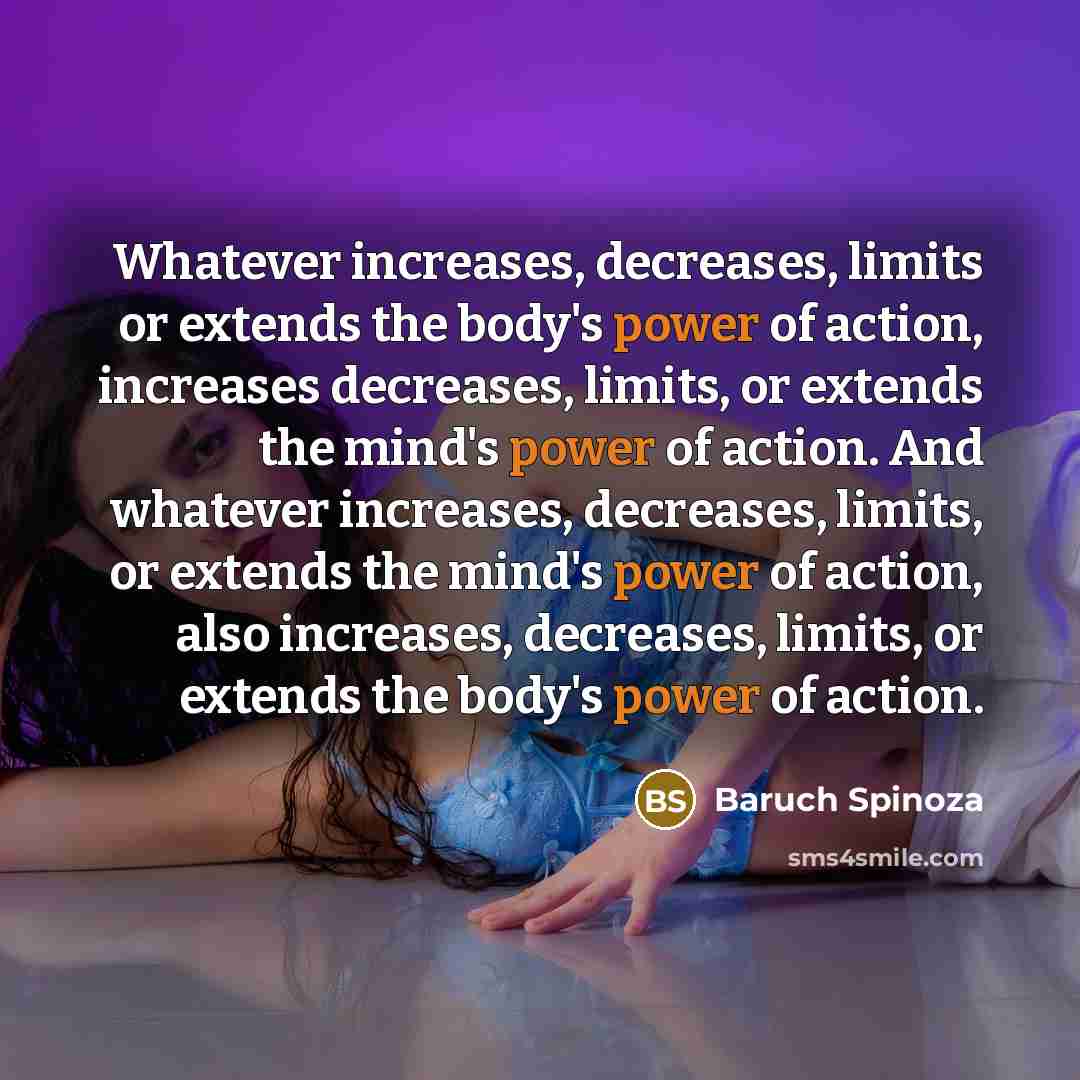 “Whatever increases, decreases, limits or extends the body's power of action, increases decreases, limits, or extends the mind's power of action. And whatever increases, decreases, limits, or extends the mind's power of action, also increases, decreases, limits, or extends the body's power of action.” quote by Baruch Spinoza