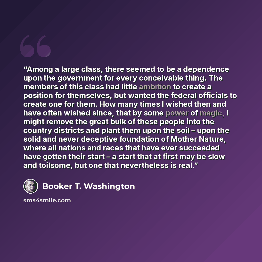 “Among a large class, there seemed to be a dependence upon the government for every conceivable thing. The members of this class had little ambition to create a position for themselves, but wanted the federal officials to create one for them. How many times I wished then and have often wished…” quote by Booker T. Washington