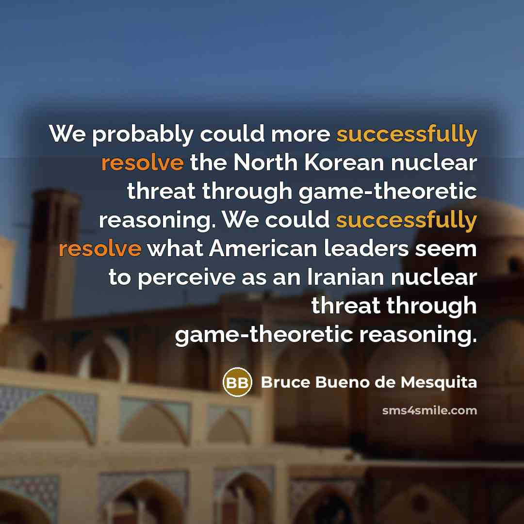 “We probably could more successfully resolve the North Korean nuclear threat through game-theoretic reasoning. We could successfully resolve what American leaders seem to perceive as an Iranian nuclear threat through game-theoretic reasoning.” quote by Bruce Bueno de Mesquita