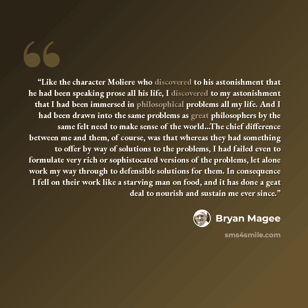 “Like the character Moliere who discovered to his astonishment that he had been speaking prose all his life, I discovered to my astonishment that I had been immersed in philosophical problems all my life. And I had been drawn into the same problems as great philosophers by the same felt need to…” quote by Bryan Magee