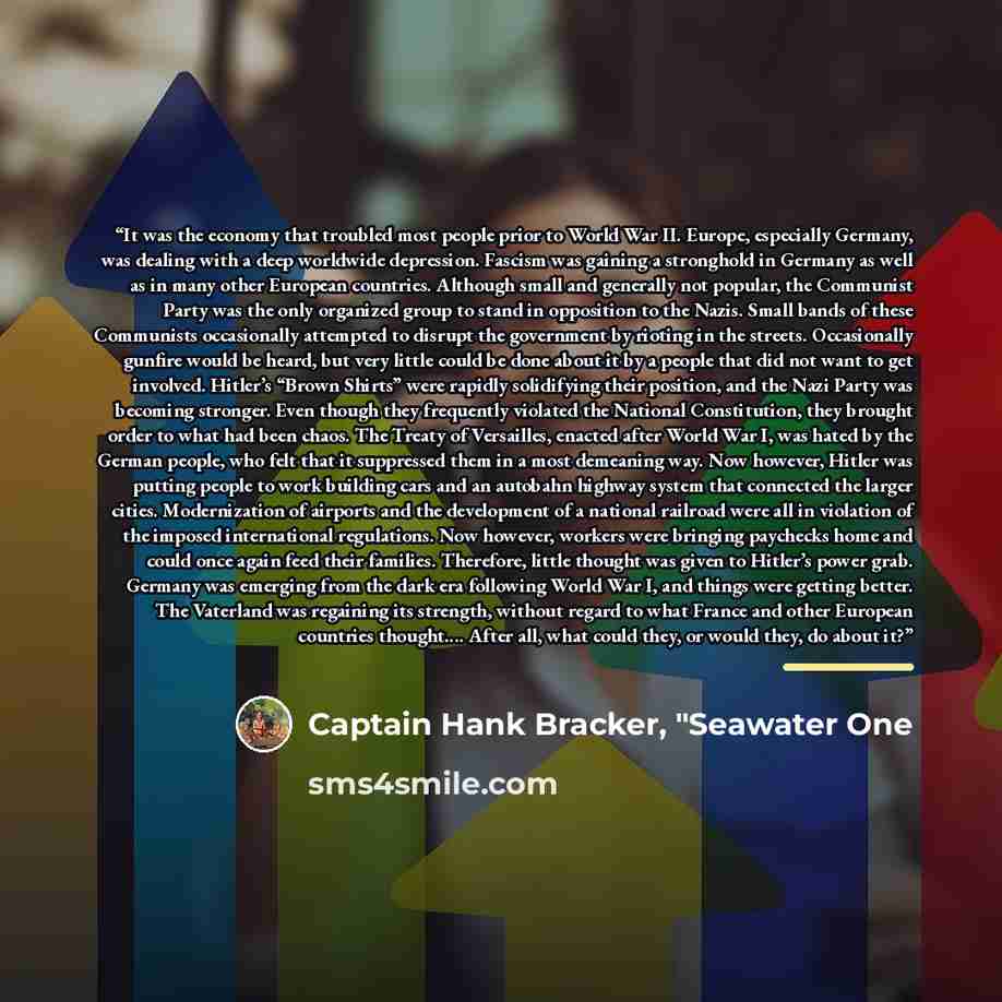 “It was the economy that troubled most people prior to World War II. Europe, especially Germany, was dealing with a deep worldwide depression. Fascism was gaining a stronghold in Germany as well as in many other European countries. Although small and generally not popular, the Communist Party was…” quote by Captain Hank Bracker, "Seawater One